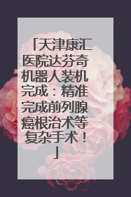 天津康汇医院达芬奇机器人装机完成：精准完成前列腺癌根治术等复杂手术！