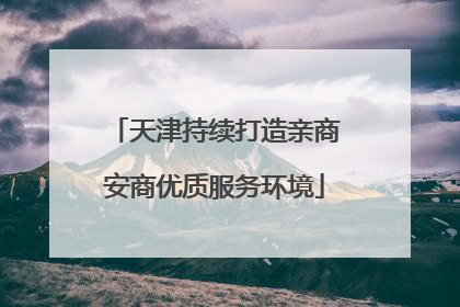 天津持续打造亲商安商优质服务环境