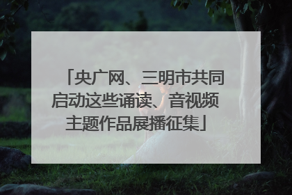 央广网、三明市共同启动这些诵读、音视频主题作品展播征集