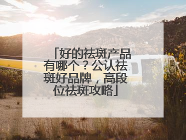 好的祛斑产品有哪个？公认祛斑好品牌，高段位祛斑攻略