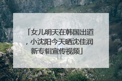女儿明天在韩国出道，小沈阳今天晒沈佳润新专辑宣传视频