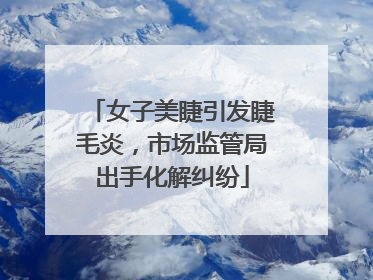 女子美睫引发睫毛炎，市场监管局出手化解纠纷