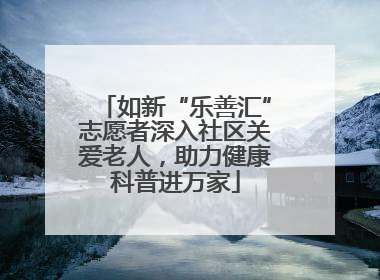 如新“乐善汇”志愿者深入社区关爱老人，助力健康科普进万家