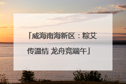 威海南海新区：粽艾传温情 龙舟竞端午