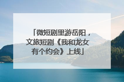 微短剧里游岳阳，文旅短剧《我和龙女有个约会》上线