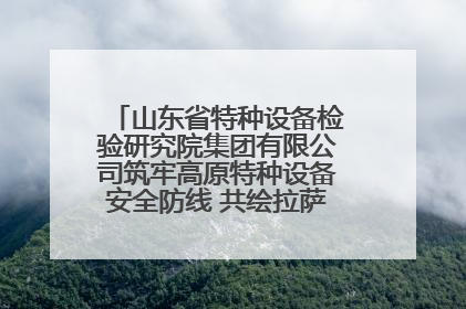 山东省特种设备检验研究院集团有限公司筑牢高原特种设备安全防线 共绘拉萨美好生活画卷