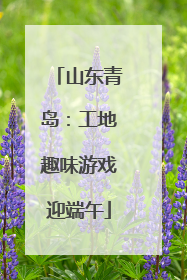 山东青岛：工地趣味游戏迎端午