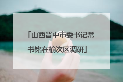 山西晋中市委书记常书铭在榆次区调研