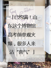 已约满！山东这个博物馆高考前参观火爆，很多人来沾“喜气”
