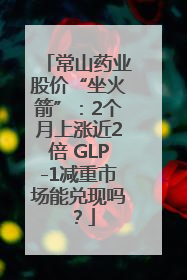 常山药业股价“坐火箭”：2个月上涨近2倍 GLP-1减重市场能兑现吗？