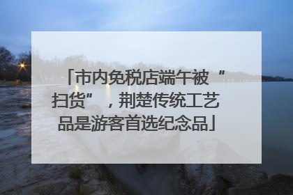 市内免税店端午被“扫货”，荆楚传统工艺品是游客首选纪念品