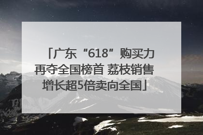 广东“618”购买力再夺全国榜首 荔枝销售增长超5倍卖向全国