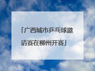 广西城市乒乓球邀请赛在柳州开赛