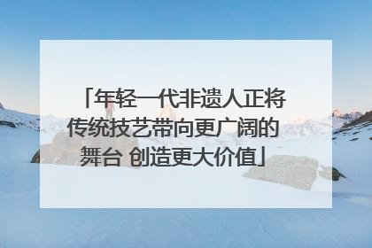 年轻一代非遗人正将传统技艺带向更广阔的舞台 创造更大价值