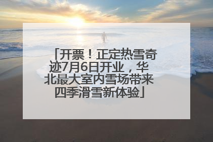 开票！正定热雪奇迹7月6日开业，华北最大室内雪场带来四季滑雪新体验