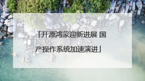 开源鸿蒙迎新进展 国产操作系统加速演进
