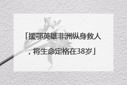 援鄂英雄非洲纵身救人，将生命定格在38岁