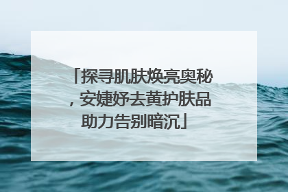探寻肌肤焕亮奥秘，安婕妤去黄护肤品助力告别暗沉
