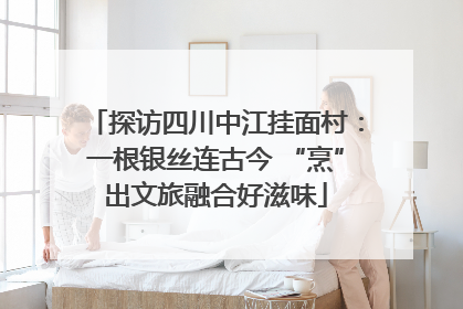 探访四川中江挂面村：一根银丝连古今 “烹”出文旅融合好滋味