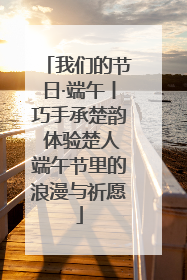 我们的节日·端午丨巧手承楚韵 体验楚人端午节里的浪漫与祈愿