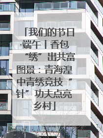 我们的节日·端午丨香包“绣”出共富图景：青海湟中青绣竞技“针”功夫点亮乡村