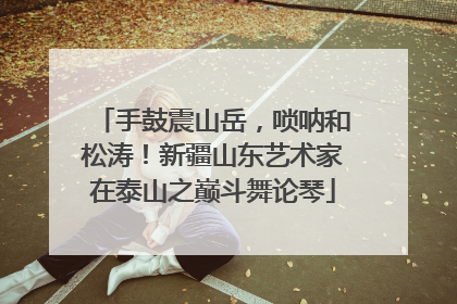 手鼓震山岳，唢呐和松涛！新疆山东艺术家在泰山之巅斗舞论琴