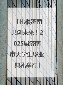 扎根济南 共创未来！2025届济南市大学生毕业典礼举行