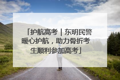 护航高考｜东明民警暖心护航，助力骨折考生顺利参加高考