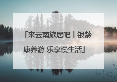 来云南旅居吧丨银龄康养游 乐享慢生活