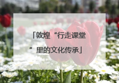 敦煌“行走课堂”里的文化传承