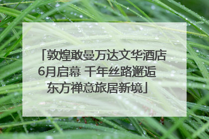 敦煌敢曼万达文华酒店6月启幕 千年丝路邂逅东方禅意旅居新境