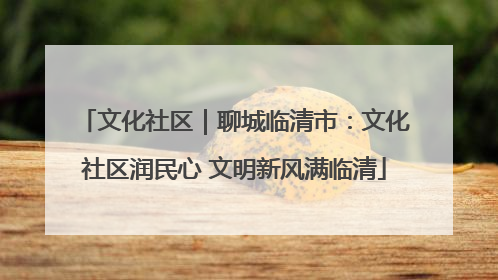 文化社区｜聊城临清市：文化社区润民心 文明新风满临清