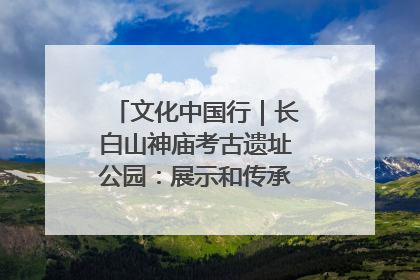 文化中国行｜长白山神庙考古遗址公园：展示和传承多民族文化交融