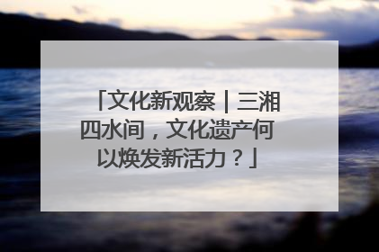 文化新观察｜三湘四水间，文化遗产何以焕发新活力？