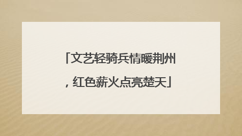 文艺轻骑兵情暖荆州，红色薪火点亮楚天