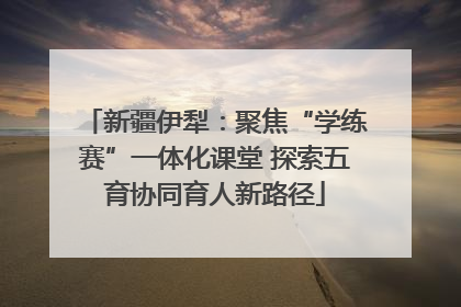 新疆伊犁：聚焦“学练赛”一体化课堂 探索五育协同育人新路径