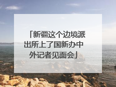 新疆这个边境派出所上了国新办中外记者见面会
