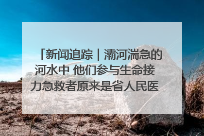 新闻追踪｜灞河湍急的河水中 他们参与生命接力急救者原来是省人民医院00后男护士