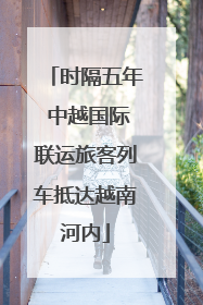 时隔五年 中越国际联运旅客列车抵达越南河内