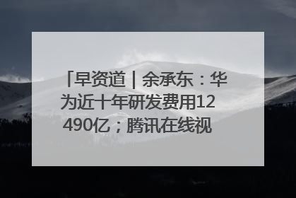 早资道｜余承东：华为近十年研发费用12490亿；腾讯在线视频重大组织调整