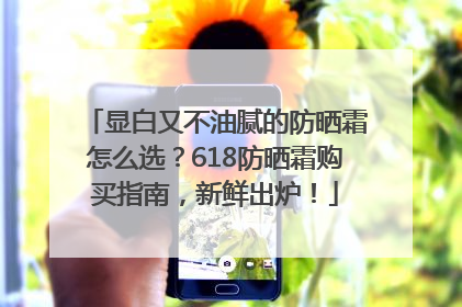 显白又不油腻的防晒霜怎么选？618防晒霜购买指南，新鲜出炉！