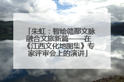 朱虹：智绘赣鄱文脉 融合文旅新篇——在《江西文化地图集》专家评审会上的演讲