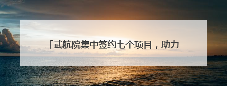 武航院集中签约七个项目，助力打造更轻更强国产大飞机机身