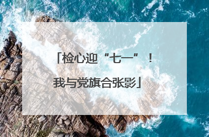 检心迎“七一”！我与党旗合张影