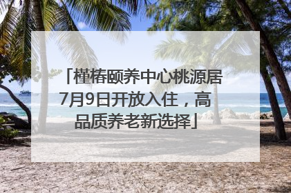 槿椿颐养中心桃源居7月9日开放入住，高品质养老新选择
