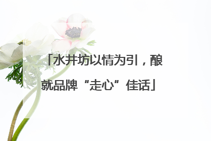 水井坊以情为引，酿就品牌“走心”佳话