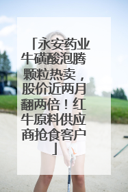 永安药业牛磺酸泡腾颗粒热卖，股价近两月翻两倍！红牛原料供应商抢食客户