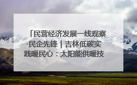 民营经济发展一线观察·民企先锋｜吉林低碳实践暖民心：太阳能供暖技术为北方清洁取暖破局