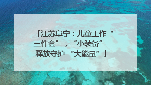 江苏阜宁：儿童工作“三件套”，“小装备” 释放守护 “大能量”