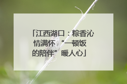 江西湖口：粽香沁 情满怀 “一顿饭的陪伴”暖人心